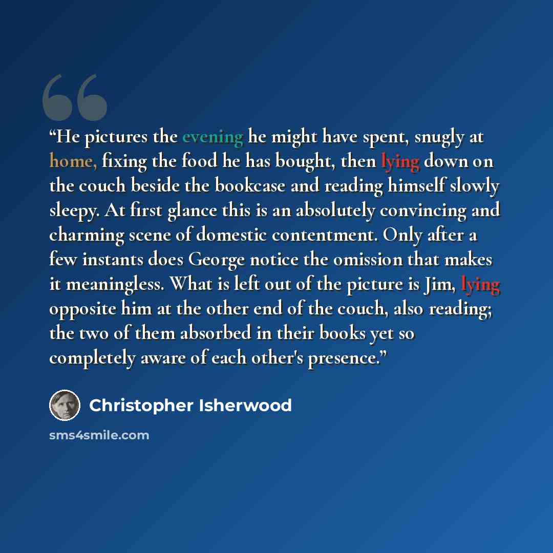 “He pictures the evening he might have spent, snugly at home, fixing the food he has bought, then lying down on the couch beside the bookcase and reading himself slowly sleepy. At first glance this is an absolutely convincing and charming scene of domestic contentment. Only after a few instants…” quote by Christopher Isherwood