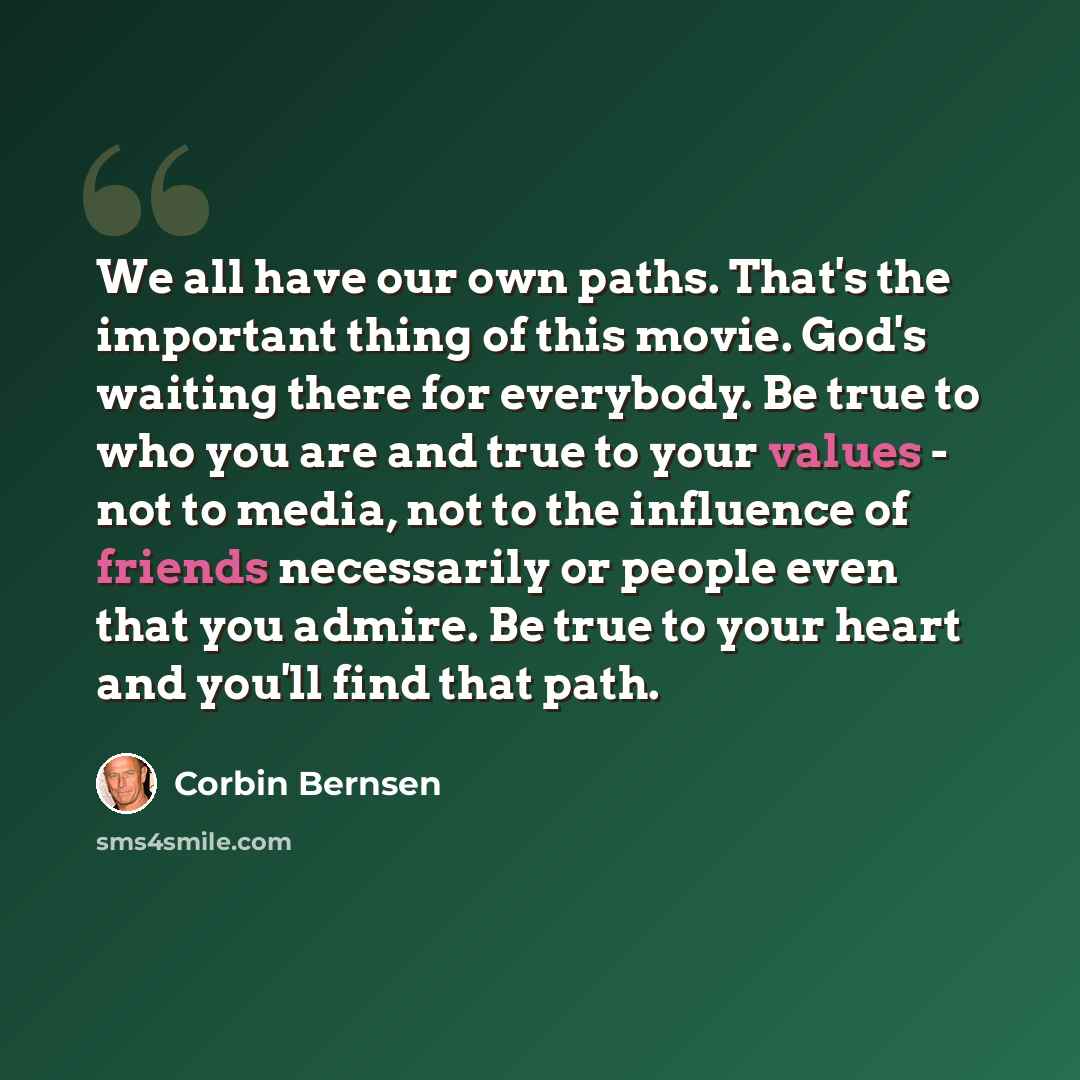“We all have our own paths. That's the important thing of this movie. God's waiting there for everybody. Be true to who you are and true to your values - not to media, not to the influence of friends necessarily or people even that you admire. Be true to your heart and you'll find that path.” quote by Corbin Bernsen