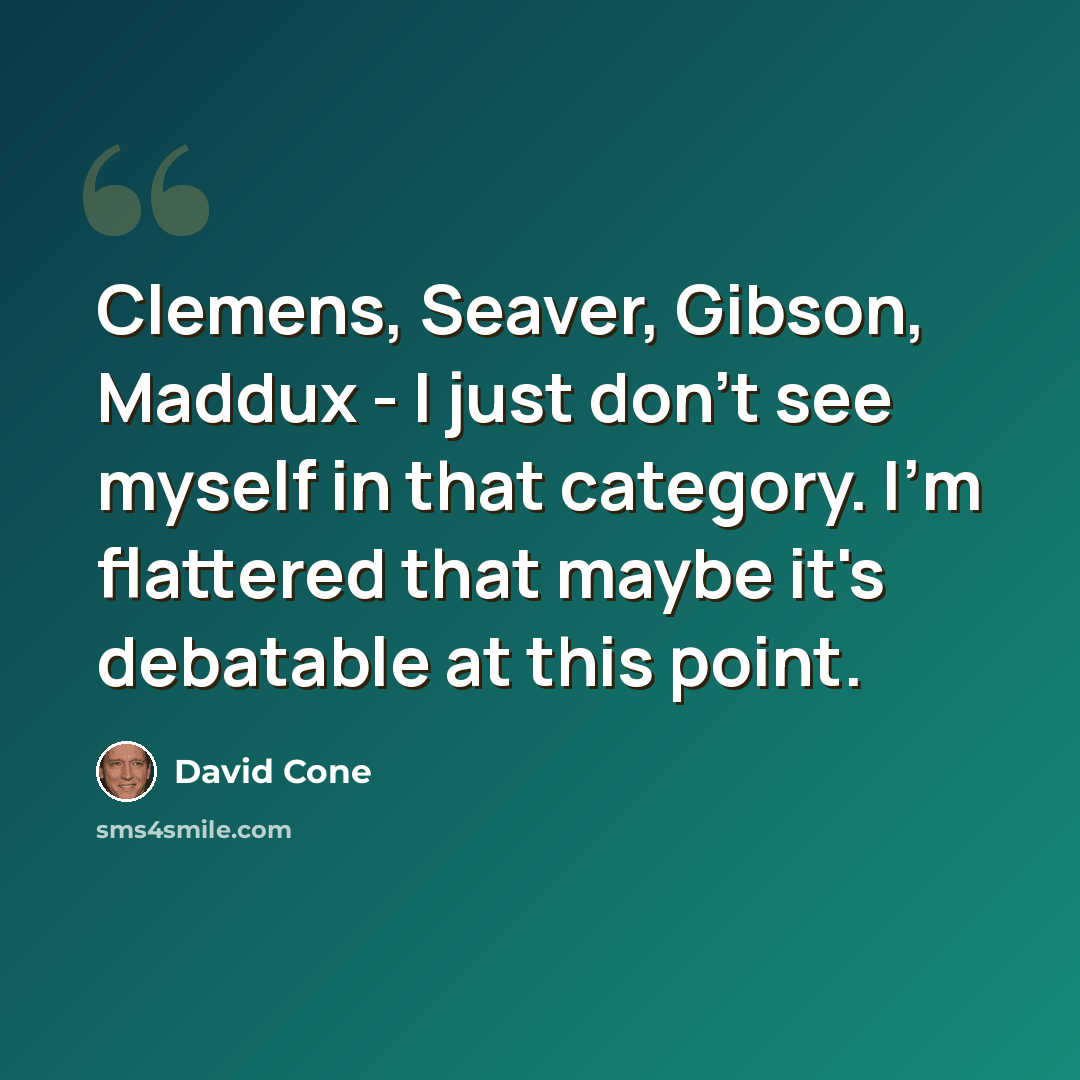 “Clemens, Seaver, Gibson, Maddux - I just don't see myself in that category. I'm flattered that maybe it's debatable at this point.” quote by David Cone
