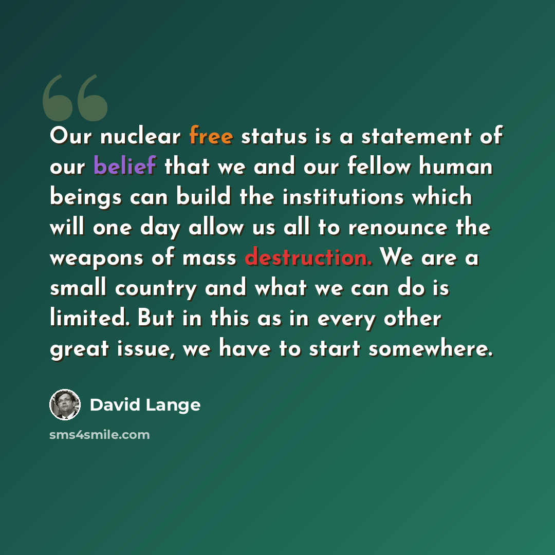 “Our nuclear free status is a statement of our belief that we and our fellow human beings can build the institutions which will one day allow us all to renounce the weapons of mass destruction. We are a small country and what we can do is limited. But in this as in every other great issue, we have…” quote by David Lange