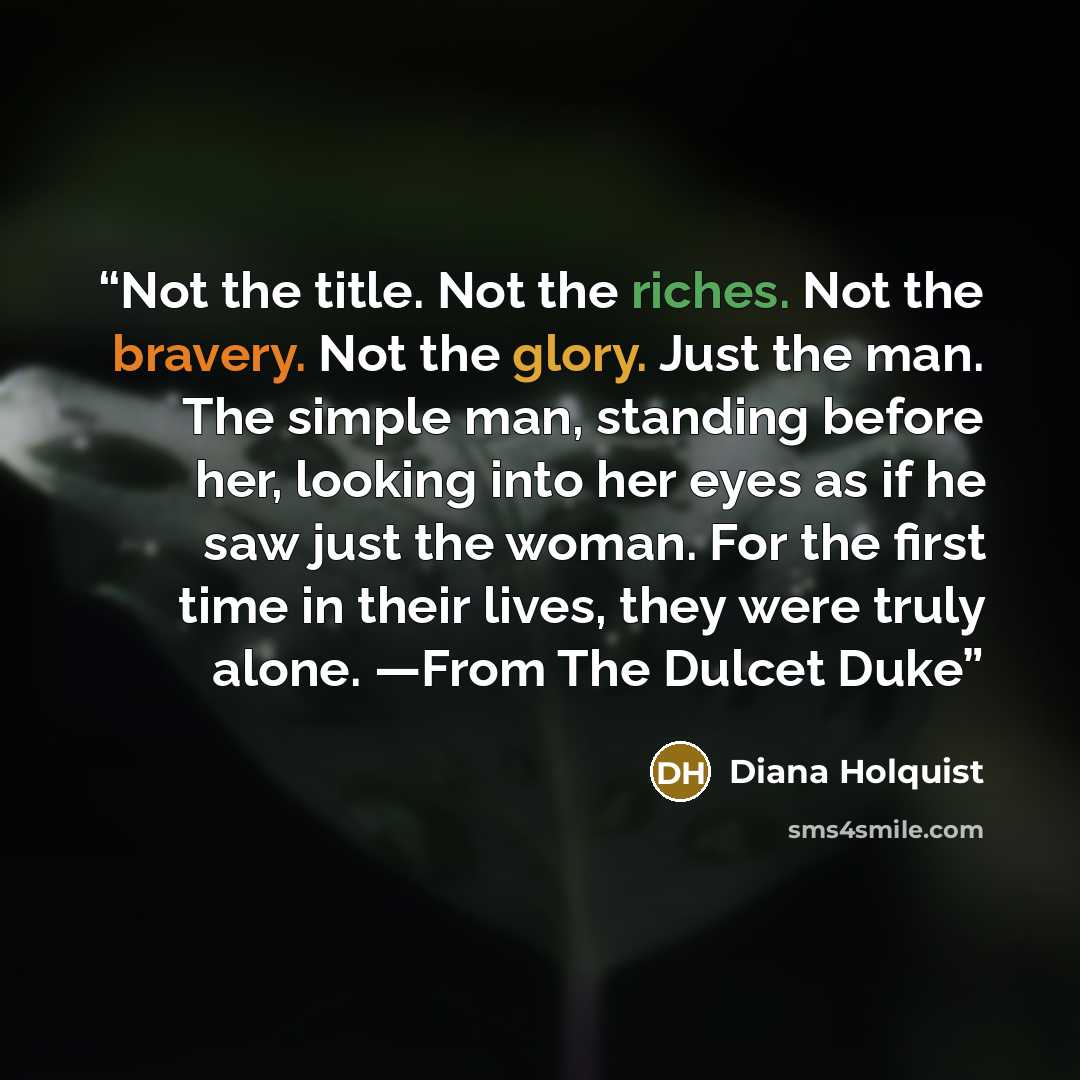 “Not the title. Not the riches. Not the bravery. Not the glory. Just the man. The simple man, standing before her, looking into her eyes as if he saw just the woman. For the first time in their lives, they were truly alone. —From The Dulcet Duke” quote by Diana Holquist