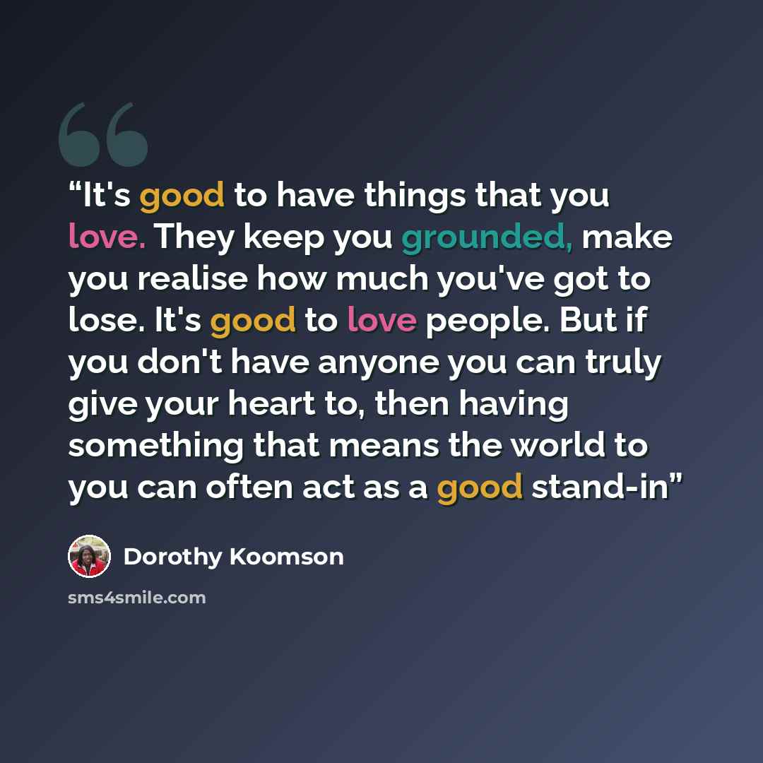 “It's good to have things that you love. They keep you grounded, make you realise how much you've got to lose. It's good to love people. But if you don't have anyone you can truly give your heart to, then having something that means the world to you can often act as a good stand-in” quote by Dorothy Koomson