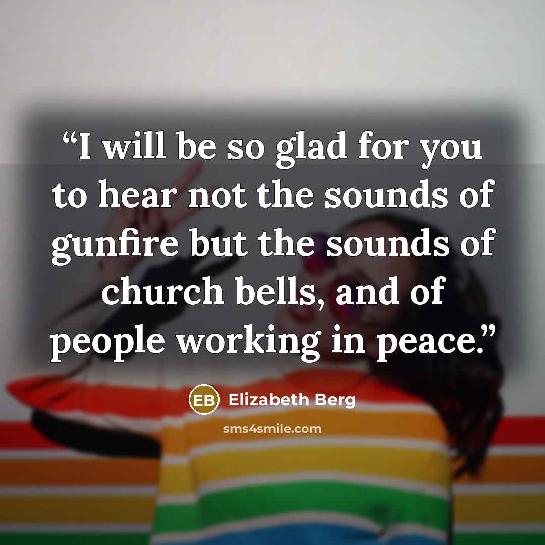 “I will be so glad for you to hear not the sounds of gunfire but the sounds of church bells, and of people working in peace.” quote by Elizabeth Berg
