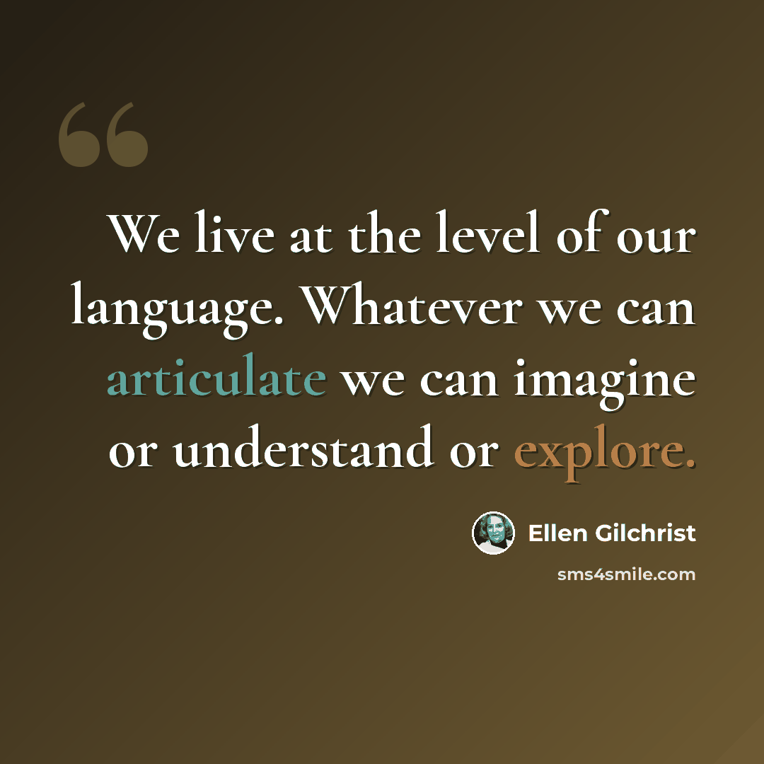 “We live at the level of our language. Whatever we can articulate we can imagine or understand or explore.” quote by Ellen Gilchrist