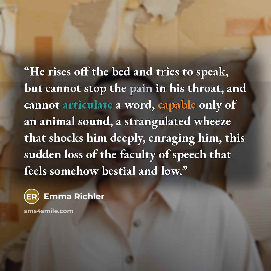 “He rises off the bed and tries to speak, but cannot stop the pain in his throat, and cannot articulate a word, capable only of an animal sound, a strangulated wheeze that shocks him deeply, enraging him, this sudden loss of the faculty of speech that feels somehow bestial and low.” quote by Emma Richler