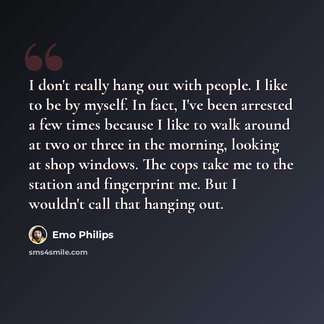 “I don't really hang out with people. I like to be by myself. In fact, I've been arrested a few times because I like to walk around at two or three in the morning, looking at shop windows. The cops take me to the station and fingerprint me. But I wouldn't call that hanging out.” quote by Emo Philips