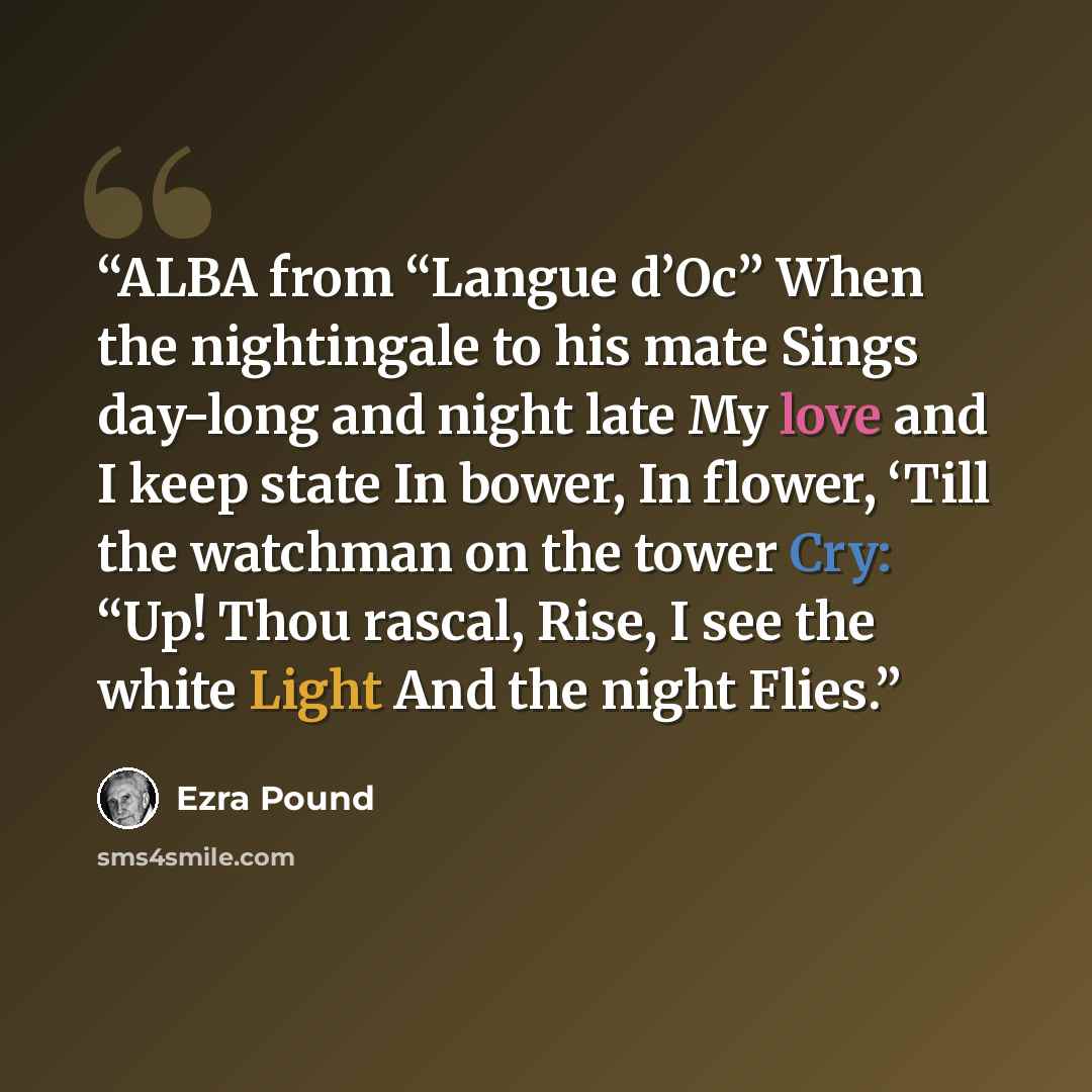 “ALBA from “Langue d’Oc” When the nightingale to his mate Sings day-long and night late My love and I keep state In bower, In flower, ‘Till the watchman on the tower Cry: “Up! Thou rascal, Rise, I see the white Light And the night Flies.” quote by Ezra Pound