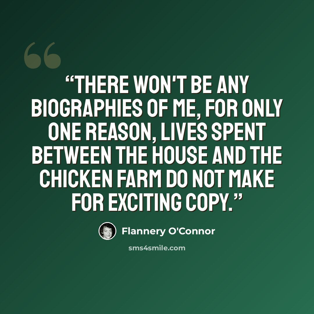 “There won't be any biographies of me, for only one reason, lives spent between the house and the chicken farm do not make for exciting copy.” quote by Flannery O'Connor