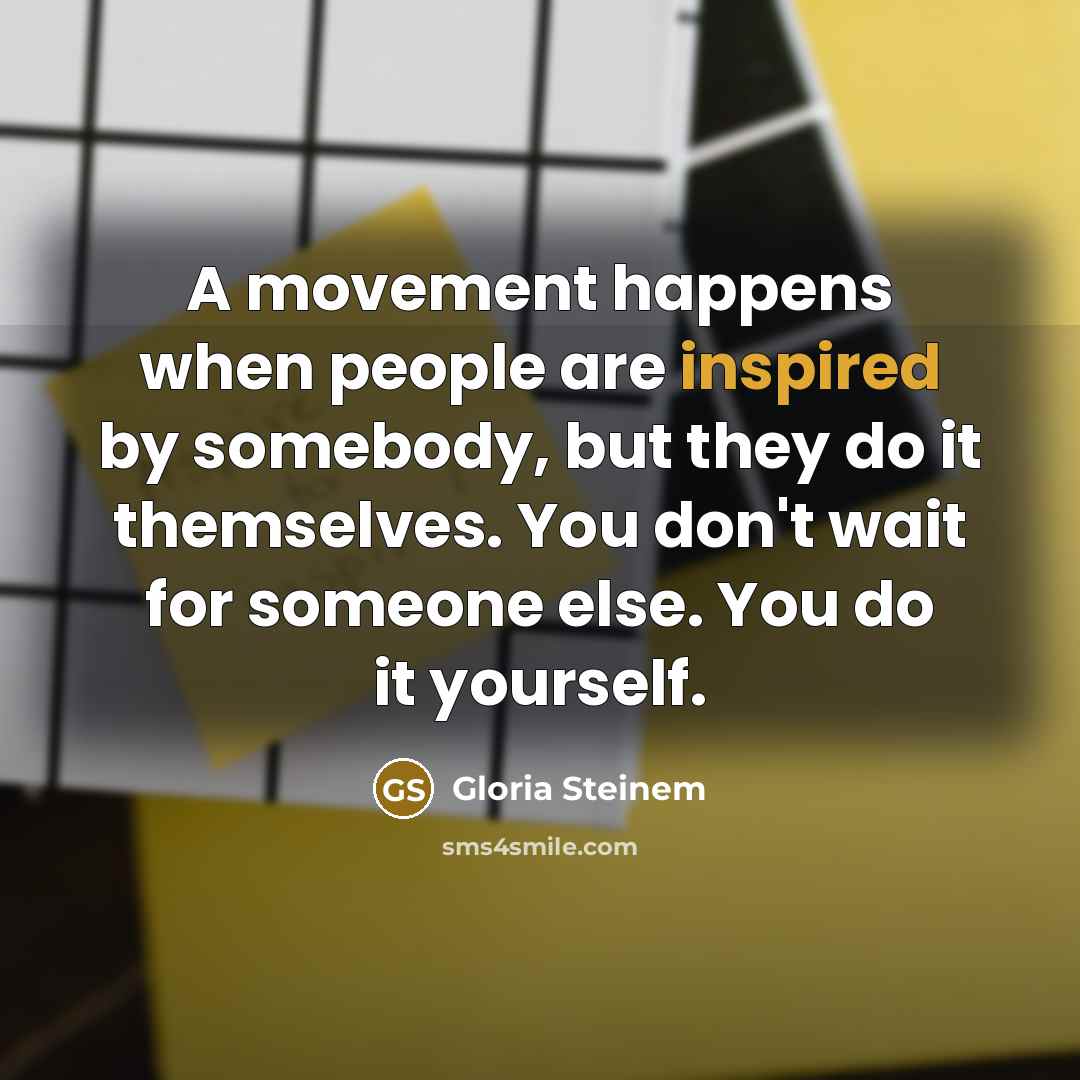 “A movement happens when people are inspired by somebody, but they do it themselves. You don't wait for someone else. You do it yourself.” quote by Gloria Steinem