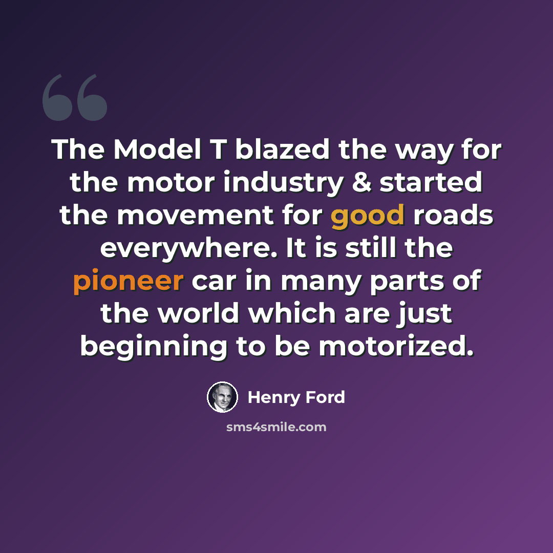 “The Model T blazed the way for the motor industry & started the movement for good roads everywhere. It is still the pioneer car in many parts of the world which are just beginning to be motorized.” quote by Henry Ford