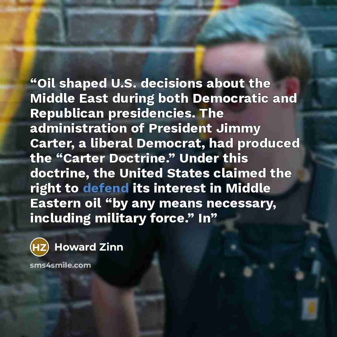 “Oil shaped U.S. decisions about the Middle East during both Democratic and Republican presidencies. The administration of President Jimmy Carter, a liberal Democrat, had produced the “Carter Doctrine.” Under this doctrine, the United States claimed the right to defend its interest in Middle…” quote by Howard Zinn