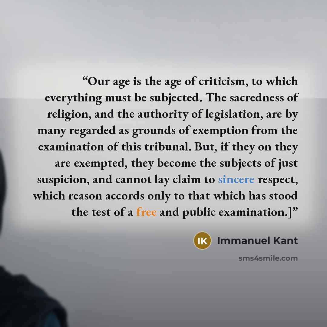 “Our age is the age of criticism, to which everything must be subjected. The sacredness of religion, and the authority of legislation, are by many regarded as grounds of exemption from the examination of this tribunal. But, if they on they are exempted, they become the subjects of just suspicion…” quote by Immanuel Kant