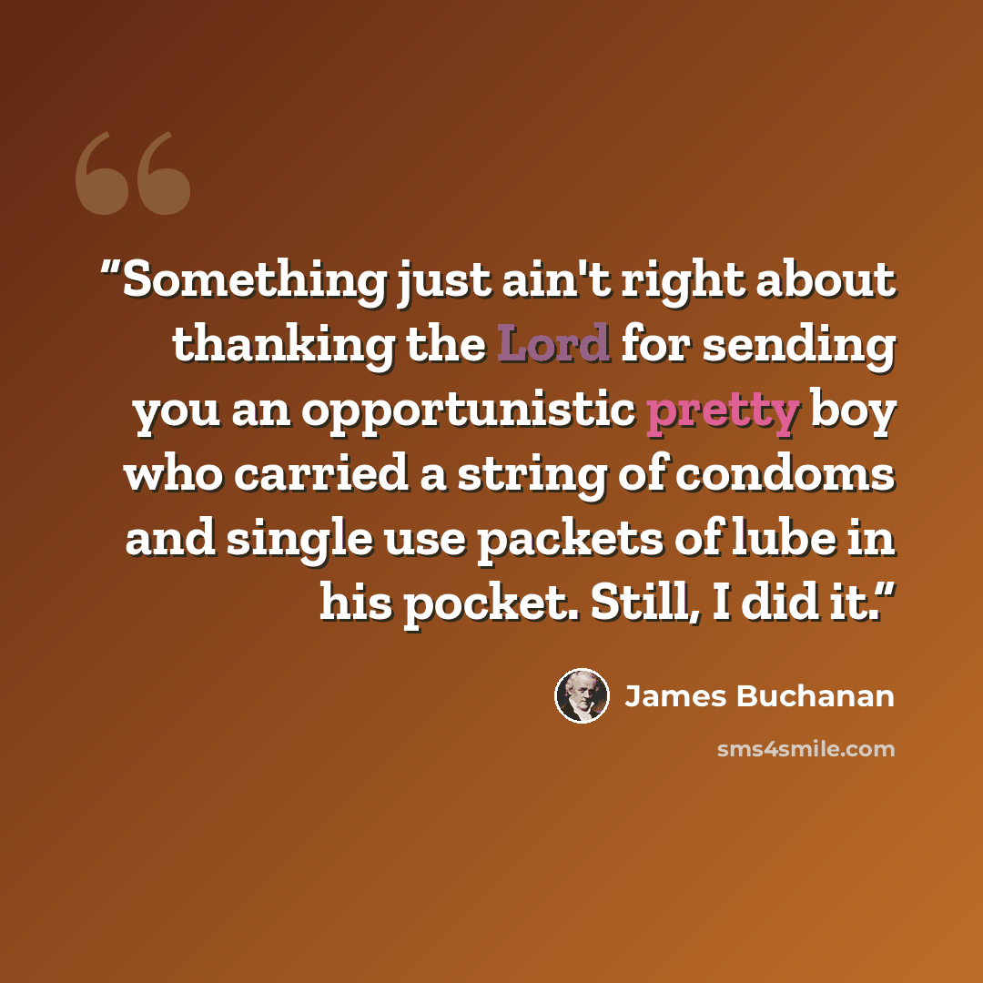“Something just ain't right about thanking the Lord for sending you an opportunistic pretty boy who carried a string of condoms and single use packets of lube in his pocket. Still, I did it.” quote by James Buchanan