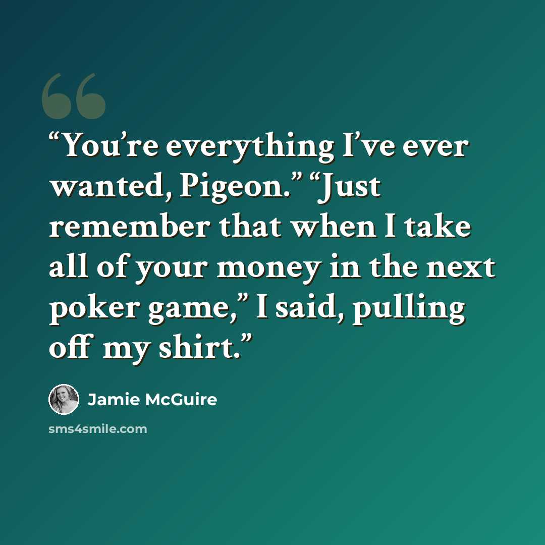 “You’re everything I’ve ever wanted, Pigeon.” “Just remember that when I take all of your money in the next poker game,” I said, pulling off my shirt.” quote by Jamie McGuire