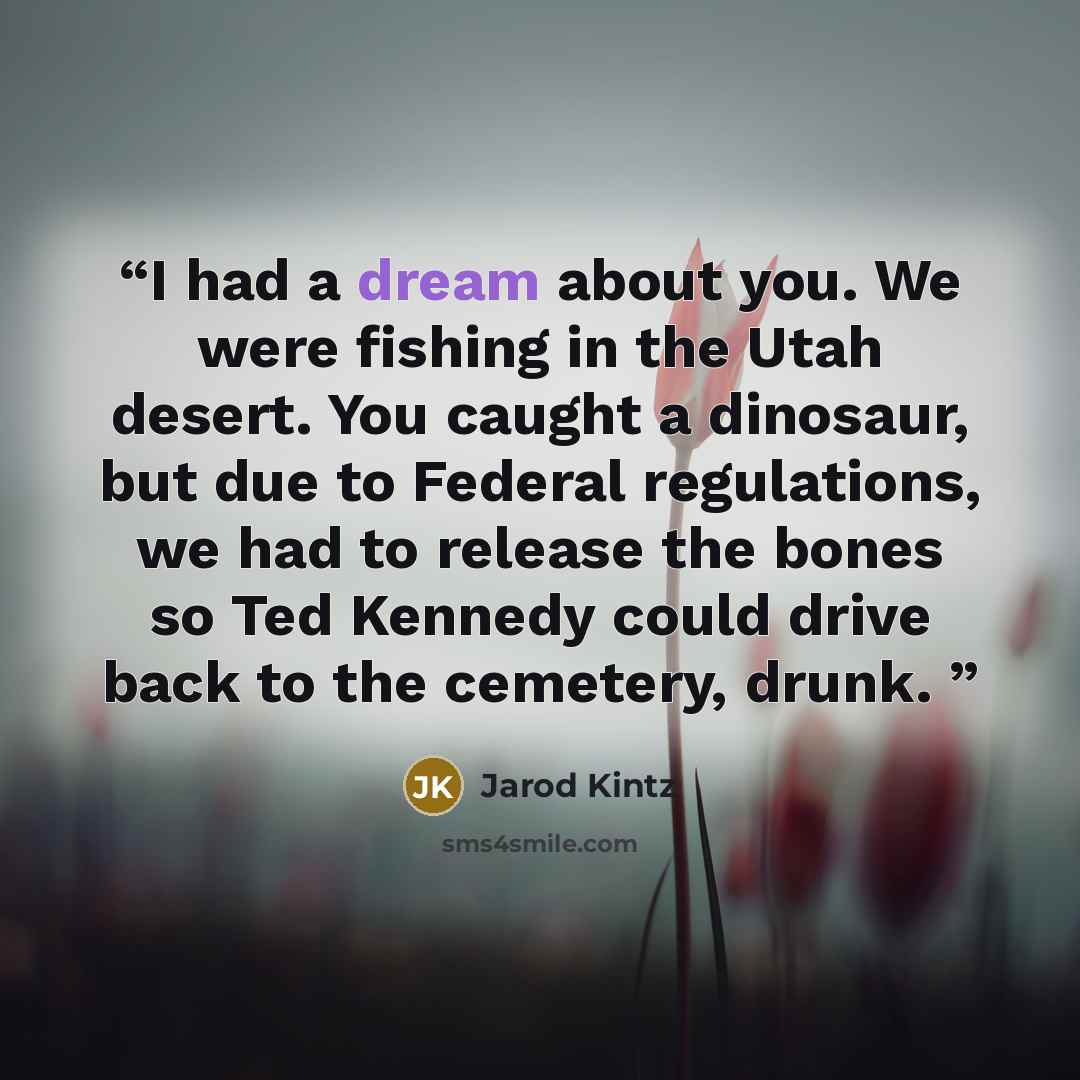 “I had a dream about you. We were fishing in the Utah desert. You caught a dinosaur, but due to Federal regulations, we had to release the bones so Ted Kennedy could drive back to the cemetery, drunk.” quote by Jarod Kintz