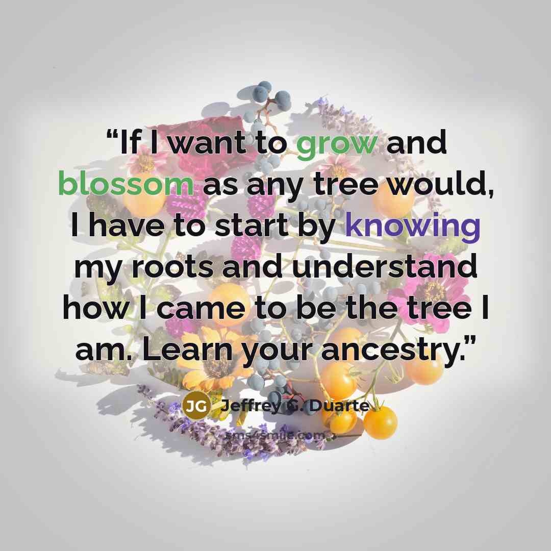 “If I want to grow and blossom as any tree would, I have to start by knowing my roots and understand how I came to be the tree I am. Learn your ancestry.” quote by Jeffrey G. Duarte