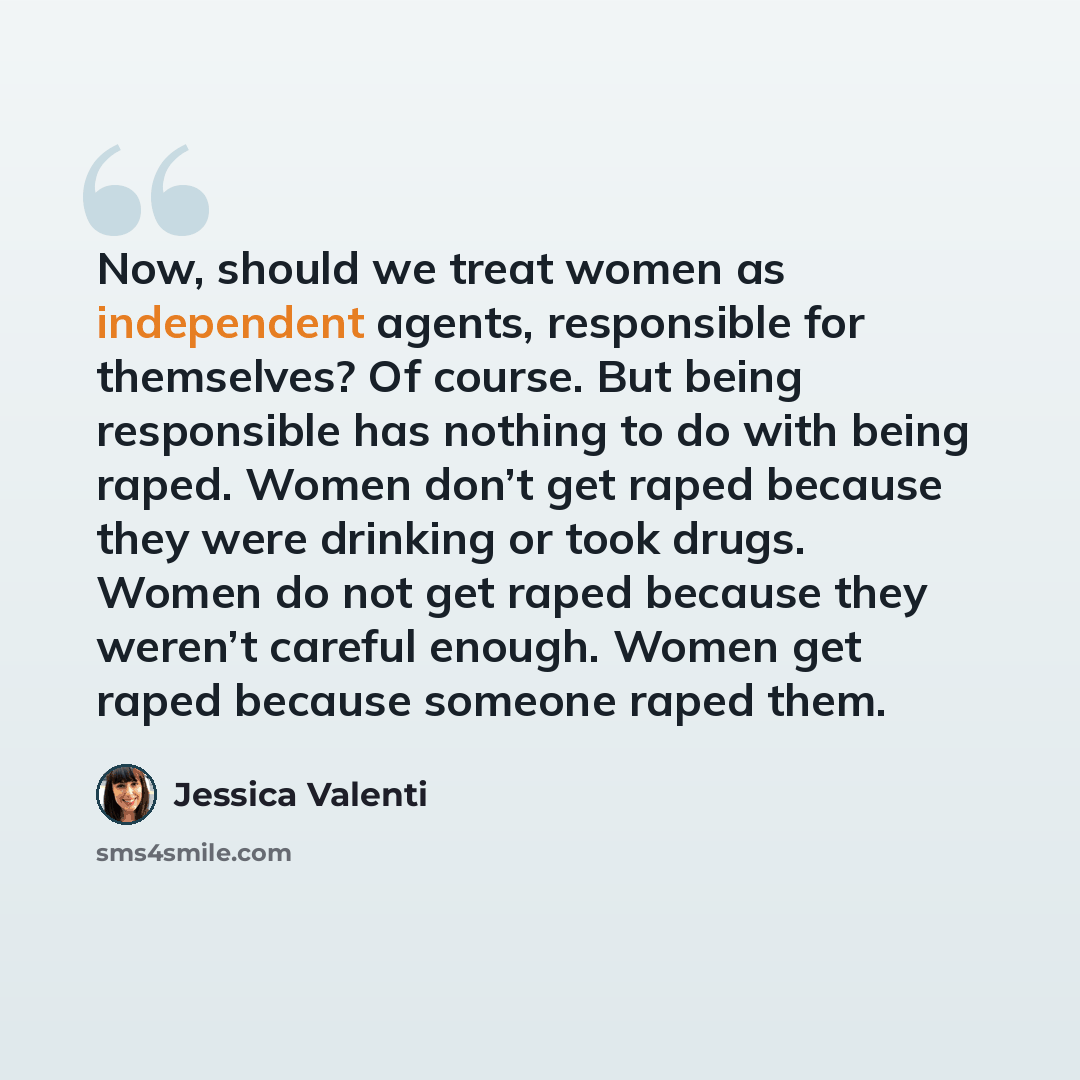 “Now, should we treat women as independent agents, responsible for themselves? Of course. But being responsible has nothing to do with being raped. Women don’t get raped because they were drinking or took drugs. Women do not get raped because they weren’t careful enough. Women get raped because…” quote by Jessica Valenti