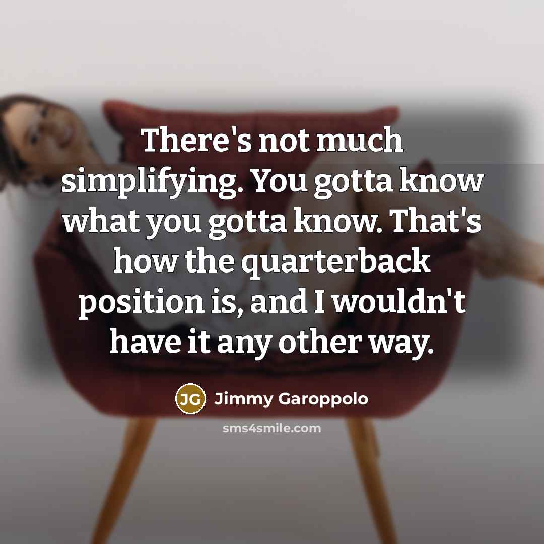 “There's not much simplifying. You gotta know what you gotta know. That's how the quarterback position is, and I wouldn't have it any other way.” quote by Jimmy Garoppolo