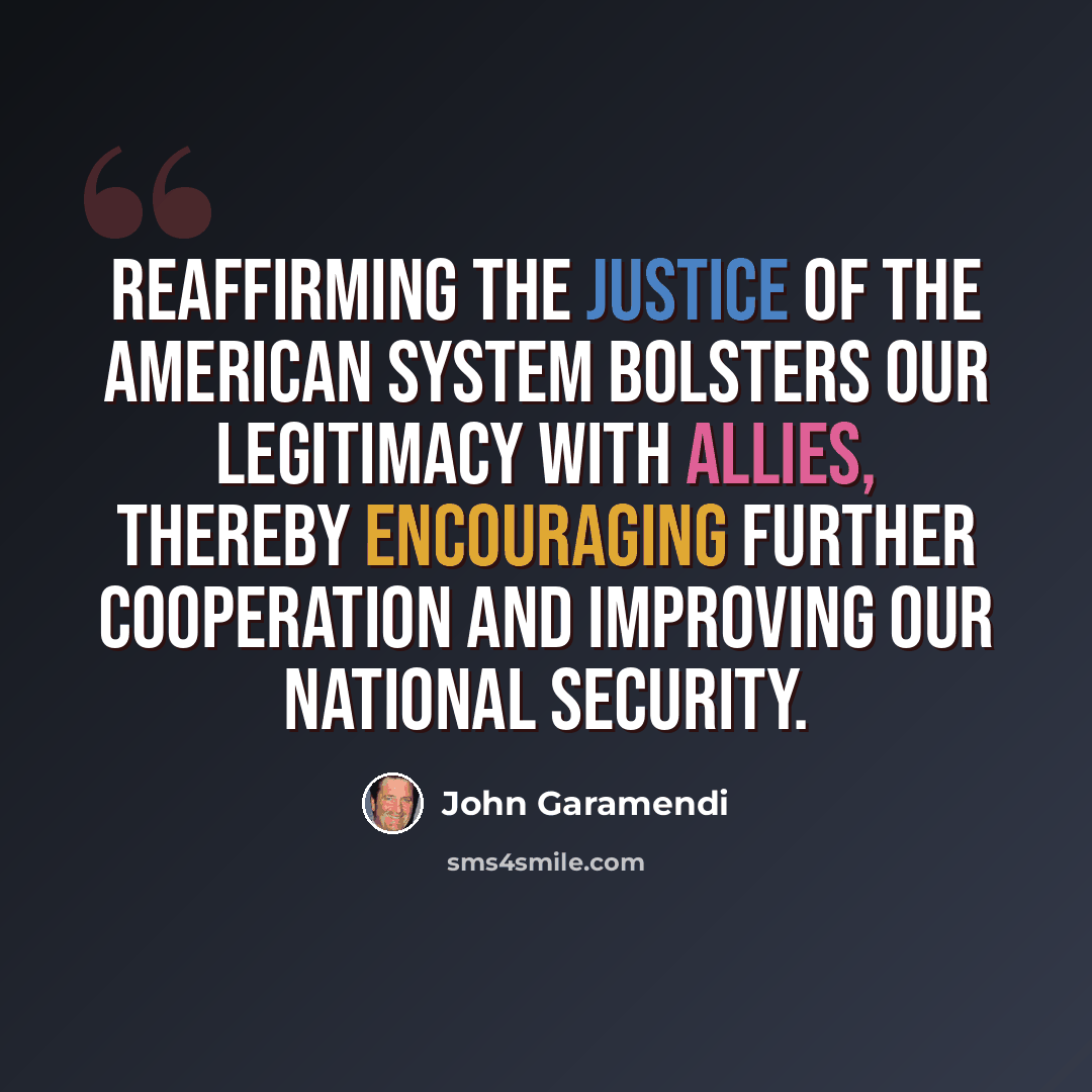 “Reaffirming the justice of the American system bolsters our legitimacy with allies, thereby encouraging further cooperation and improving our national security.” quote by John Garamendi