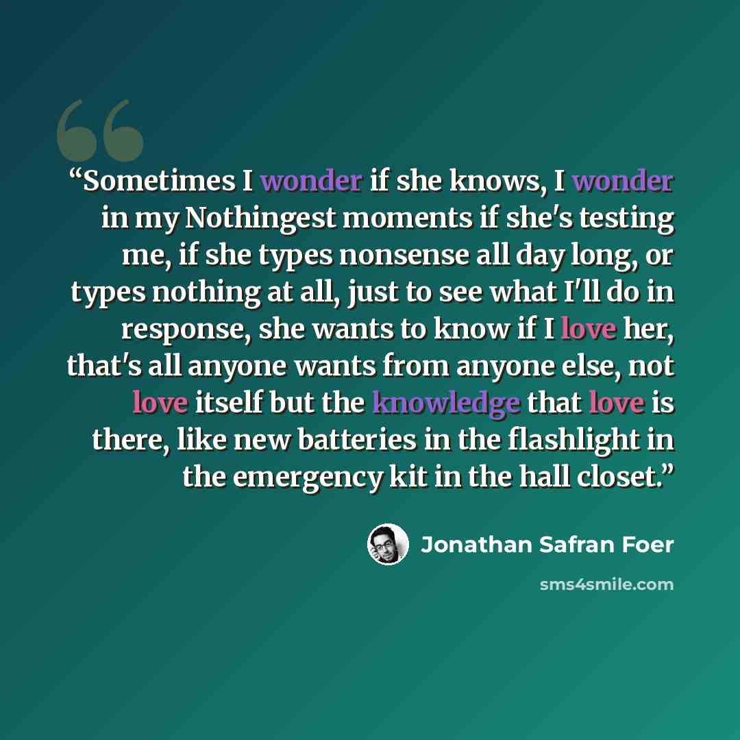 “Sometimes I wonder if she knows, I wonder in my Nothingest moments if she's testing me, if she types nonsense all day long, or types nothing at all, just to see what I'll do in response, she wants to know if I love her, that's all anyone wants from anyone else, not love itself but the knowledge…” quote by Jonathan Safran Foer