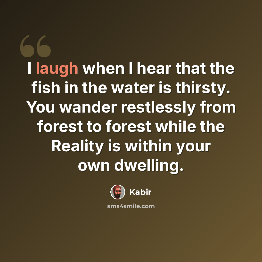 “I laugh when I hear that the fish in the water is thirsty. You wander restlessly from forest to forest while the Reality is within your own dwelling.” quote by Kabir