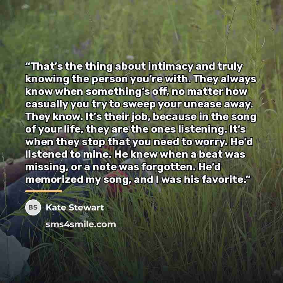 “That’s the thing about intimacy and truly knowing the person you’re with. They always know when something’s off, no matter how casually you try to sweep your unease away. They know. It’s their job, because in the song of your life, they are the ones listening. It’s when they stop that you need to…” quote by Kate Stewart