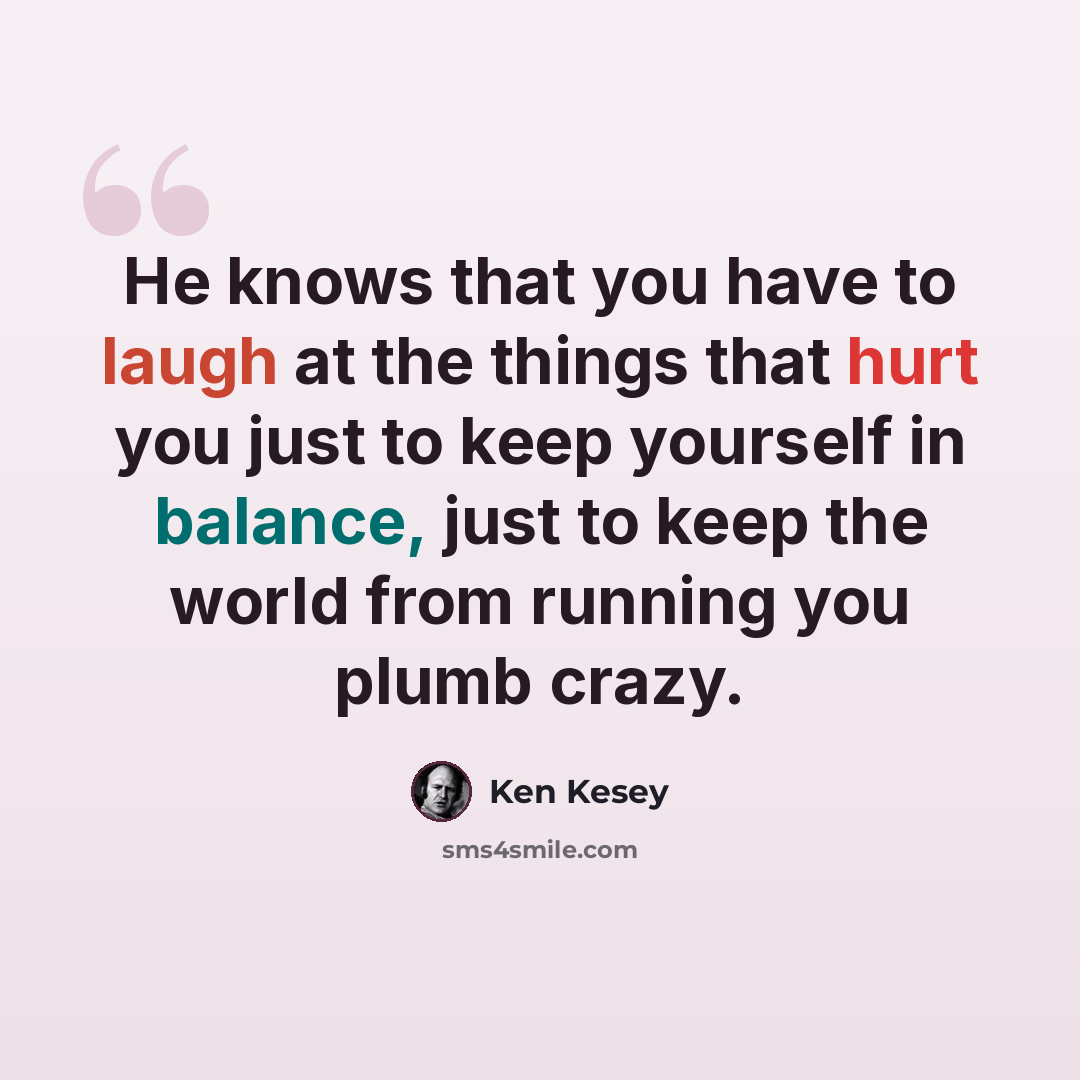 “He knows that you have to laugh at the things that hurt you just to keep yourself in balance, just to keep the world from running you plumb crazy.” quote by Ken Kesey