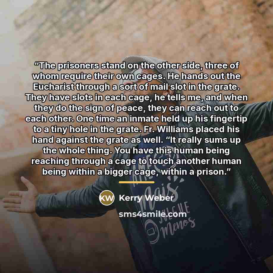 “The prisoners stand on the other side, three of whom require their own cages. He hands out the Eucharist through a sort of mail slot in the grate. They have slots in each cage, he tells me, and when they do the sign of peace, they can reach out to each other. One time an inmate held up his…” quote by Kerry Weber