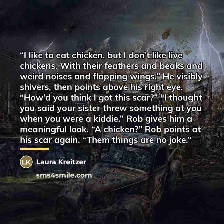 “I like to eat chicken, but I don’t like live chickens. With their feathers and beaks and weird noises and flapping wings.” He visibly shivers, then points above his right eye. “How’d you think I got this scar?” “I thought you said your sister threw something at you when you were a kiddie.” Rob…” quote by Laura Kreitzer