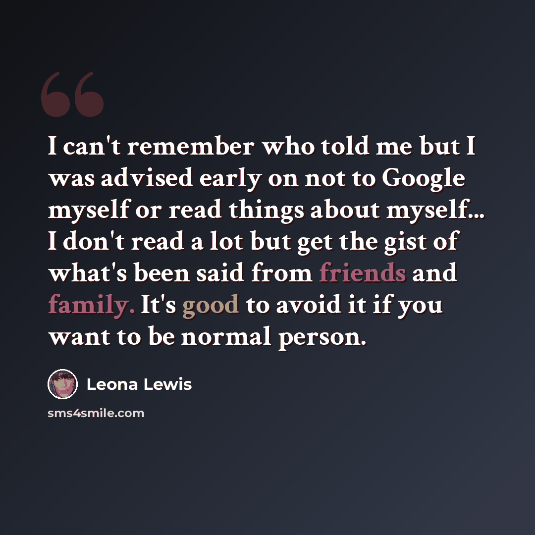 “I can't remember who told me but I was advised early on not to Google myself or read things about myself... I don't read a lot but get the gist of what's been said from friends and family. It's good to avoid it if you want to be normal person.” quote by Leona Lewis