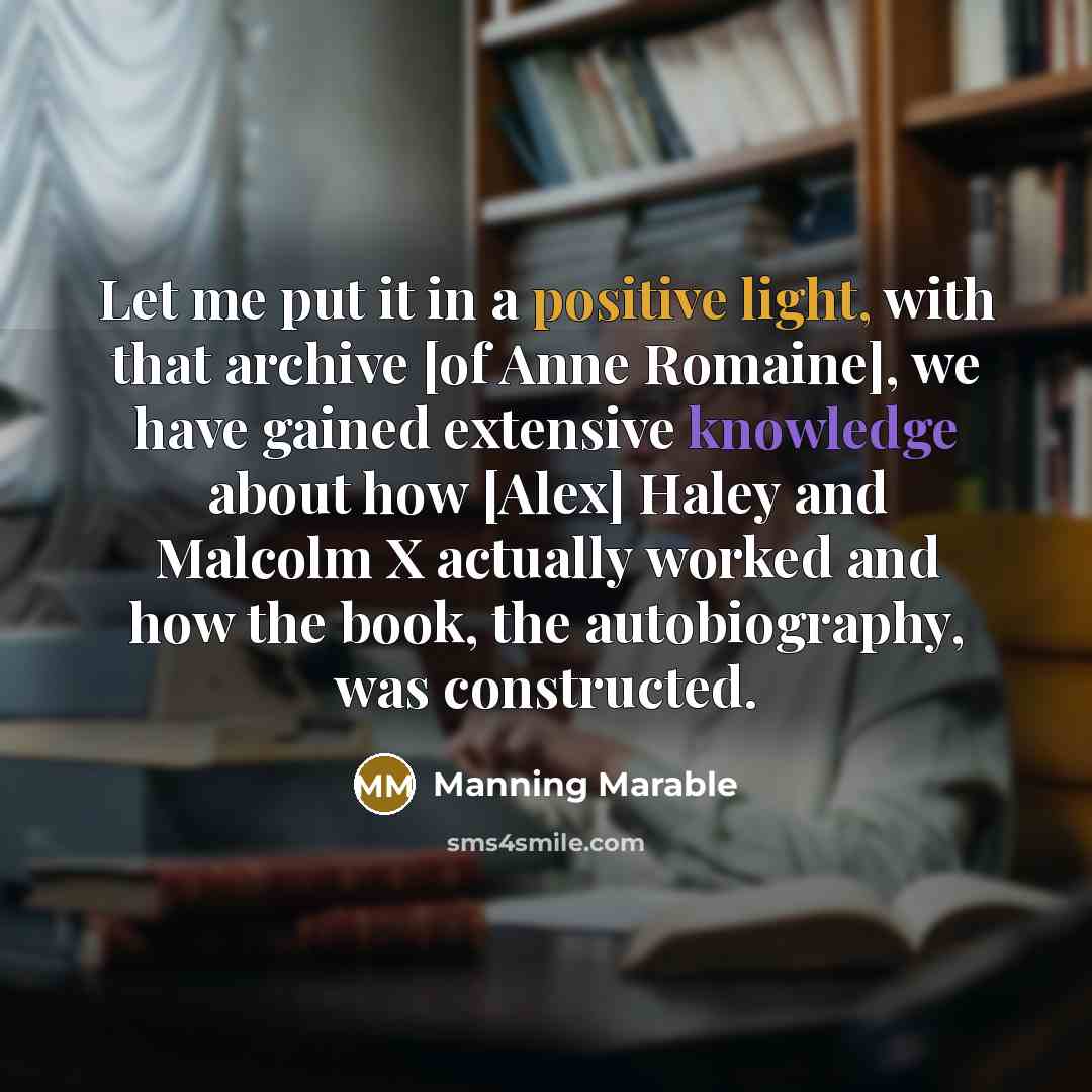 “Let me put it in a positive light, with that archive [of Anne Romaine], we have gained extensive knowledge about how [Alex] Haley and Malcolm X actually worked and how the book, the autobiography, was constructed.” quote by Manning Marable