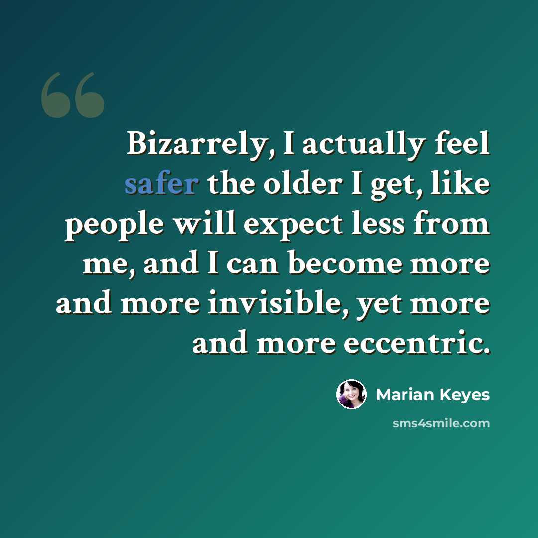 “Bizarrely, I actually feel safer the older I get, like people will expect less from me, and I can become more and more invisible, yet more and more eccentric.” quote by Marian Keyes