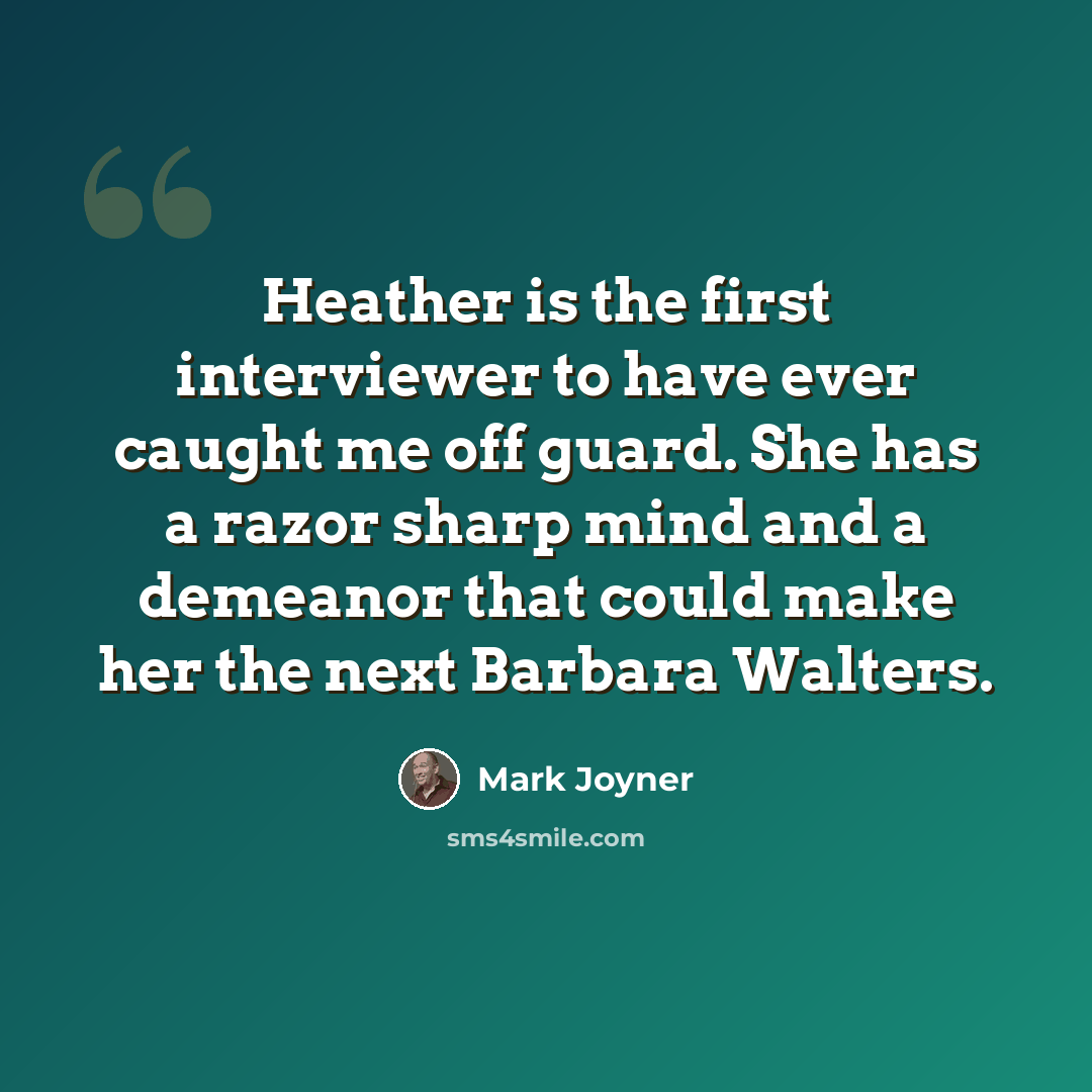 “Heather is the first interviewer to have ever caught me off guard. She has a razor sharp mind and a demeanor that could make her the next Barbara Walters.” quote by Mark Joyner