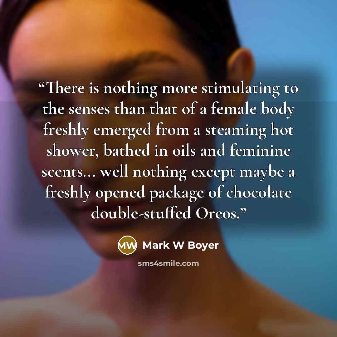 “There is nothing more stimulating to the senses than that of a female body freshly emerged from a steaming hot shower, bathed in oils and feminine scents... well nothing except maybe a freshly opened package of chocolate double-stuffed Oreos.” quote by Mark W Boyer