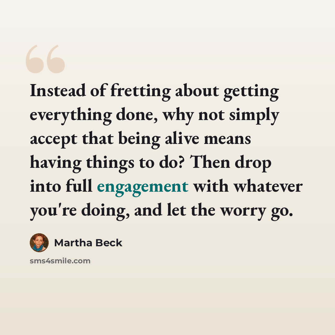 “Instead of fretting about getting everything done, why not simply accept that being alive means having things to do? Then drop into full engagement with whatever you're doing, and let the worry go.” quote by Martha Beck