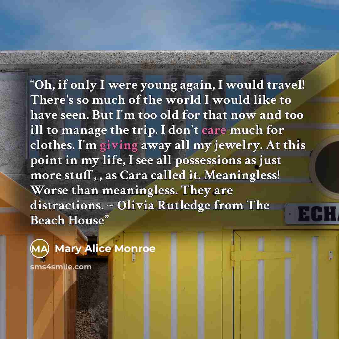 “Oh, if only I were young again, I would travel! There's so much of the world I would like to have seen. But I'm too old for that now and too ill to manage the trip. I don't care much for clothes. I'm giving away all my jewelry. At this point in my life, I see all possessions as just more stuff…” quote by Mary Alice Monroe