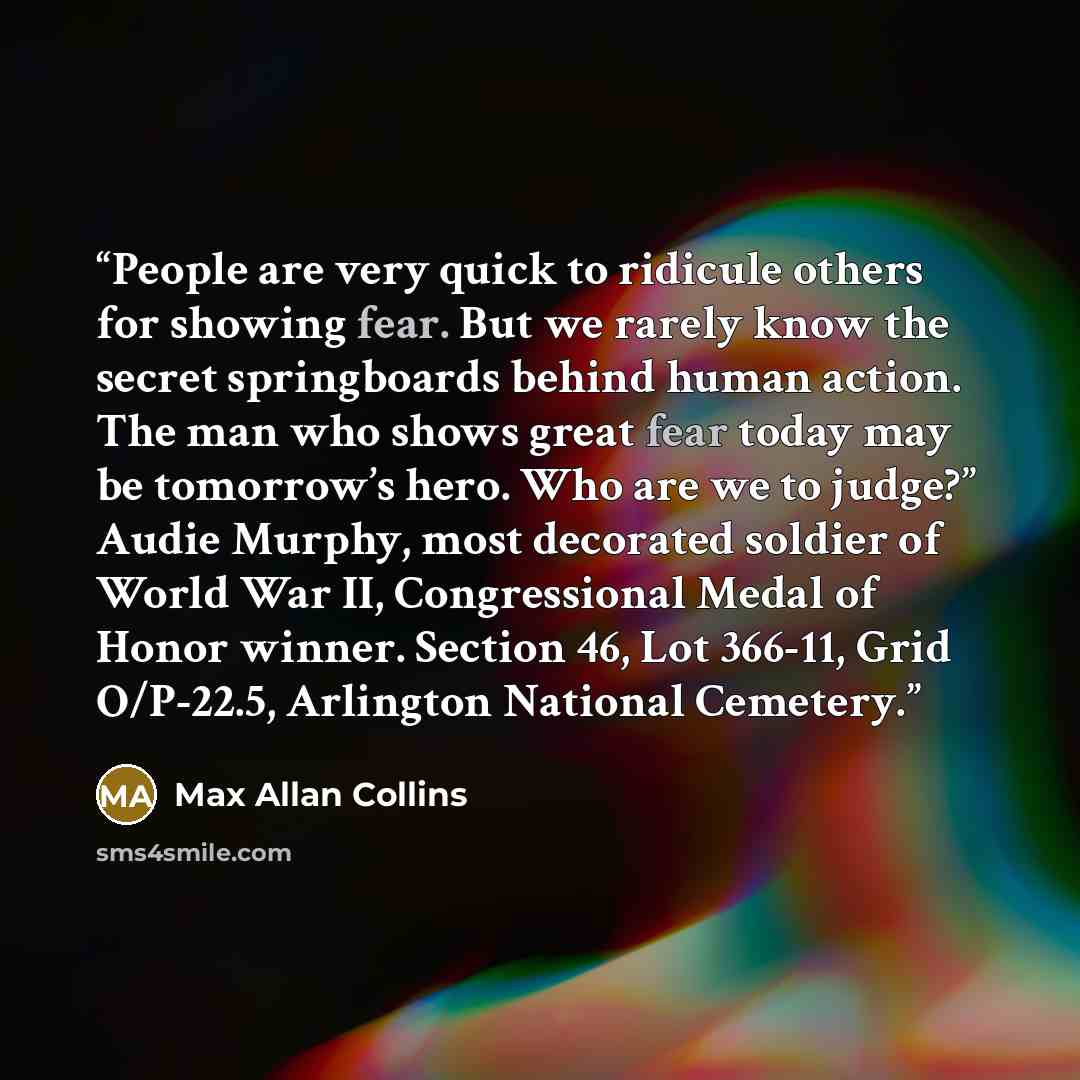 “People are very quick to ridicule others for showing fear. But we rarely know the secret springboards behind human action. The man who shows great fear today may be tomorrow’s hero. Who are we to judge?” Audie Murphy, most decorated soldier of World War II, Congressional Medal of Honor winner…” quote by Max Allan Collins