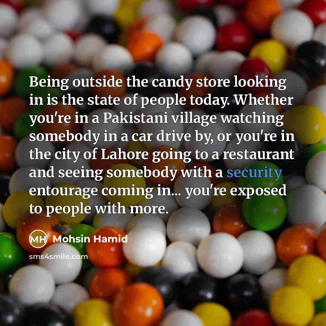 “Being outside the candy store looking in is the state of people today. Whether you're in a Pakistani village watching somebody in a car drive by, or you're in the city of Lahore going to a restaurant and seeing somebody with a security entourage coming in... you're exposed to people with more.” quote by Mohsin Hamid