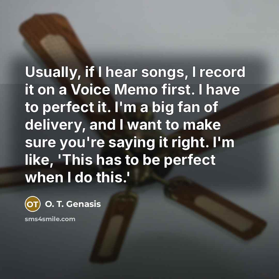 “Usually, if I hear songs, I record it on a Voice Memo first. I have to perfect it. I'm a big fan of delivery, and I want to make sure you're saying it right. I'm like, 'This has to be perfect when I do this.'” quote by O. T. Genasis