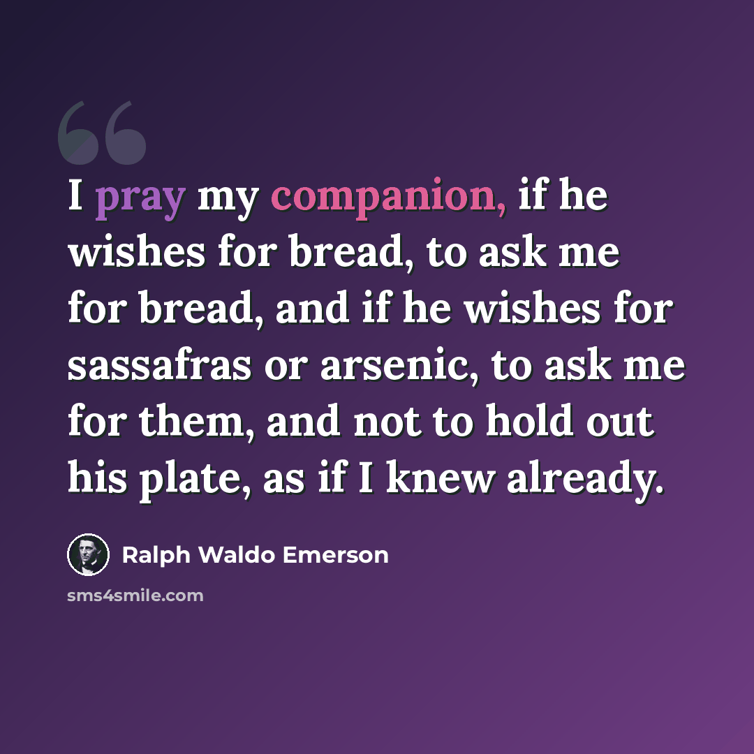 “I pray my companion, if he wishes for bread, to ask me for bread, and if he wishes for sassafras or arsenic, to ask me for them, and not to hold out his plate, as if I knew already.” quote by Ralph Waldo Emerson