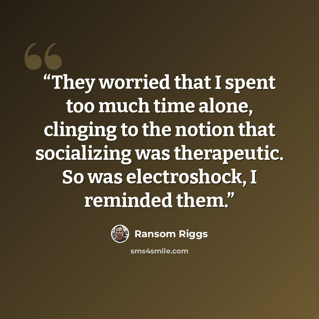 “They worried that I spent too much time alone, clinging to the notion that socializing was therapeutic. So was electroshock, I reminded them.” quote by Ransom Riggs