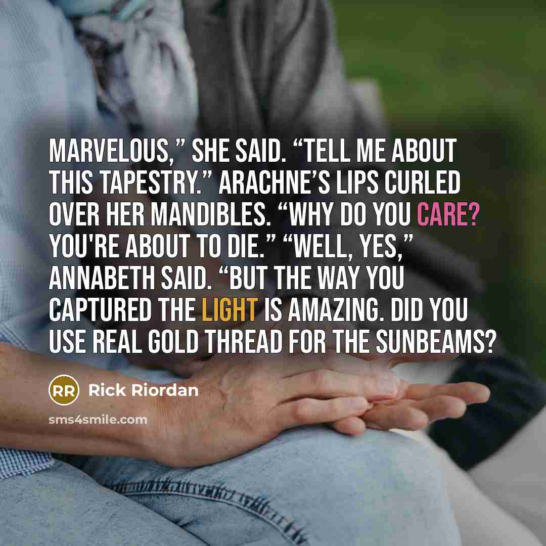 “Marvelous,” she said. “Tell me about this tapestry.” Arachne’s lips curled over her mandibles. “Why do you care? You're about to die.” “Well, yes,” Annabeth said. “But the way you captured the light is amazing. Did you use real gold thread for the sunbeams?” quote by Rick Riordan