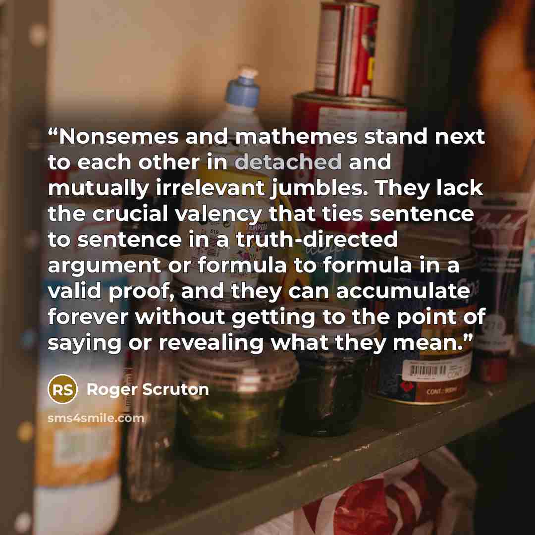 “Nonsemes and mathemes stand next to each other in detached and mutually irrelevant jumbles. They lack the crucial valency that ties sentence to sentence in a truth-directed argument or formula to formula in a valid proof, and they can accumulate forever without getting to the point of saying or…” quote by Roger Scruton