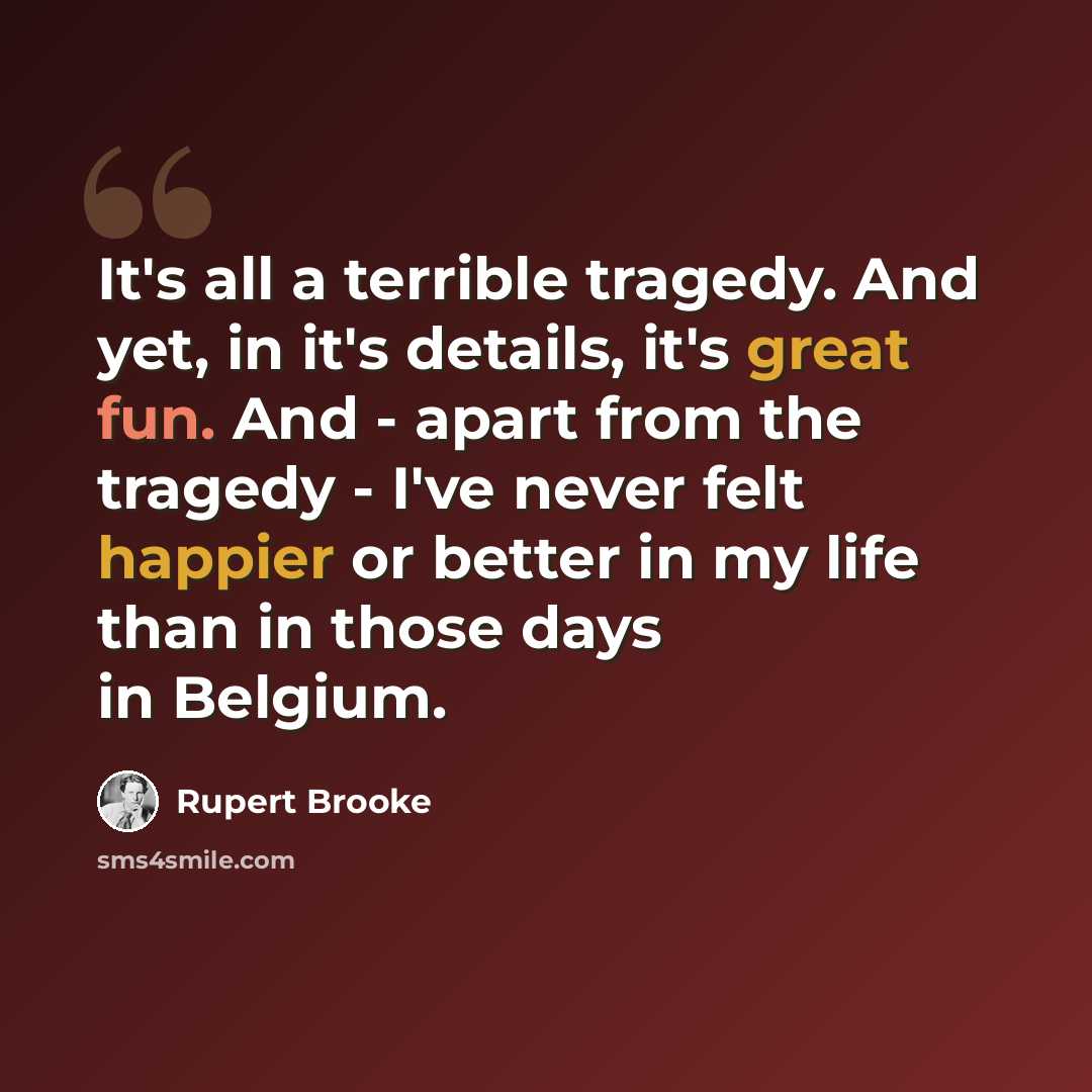 “It's all a terrible tragedy. And yet, in it's details, it's great fun. And - apart from the tragedy - I've never felt happier or better in my life than in those days in Belgium.” quote by Rupert Brooke