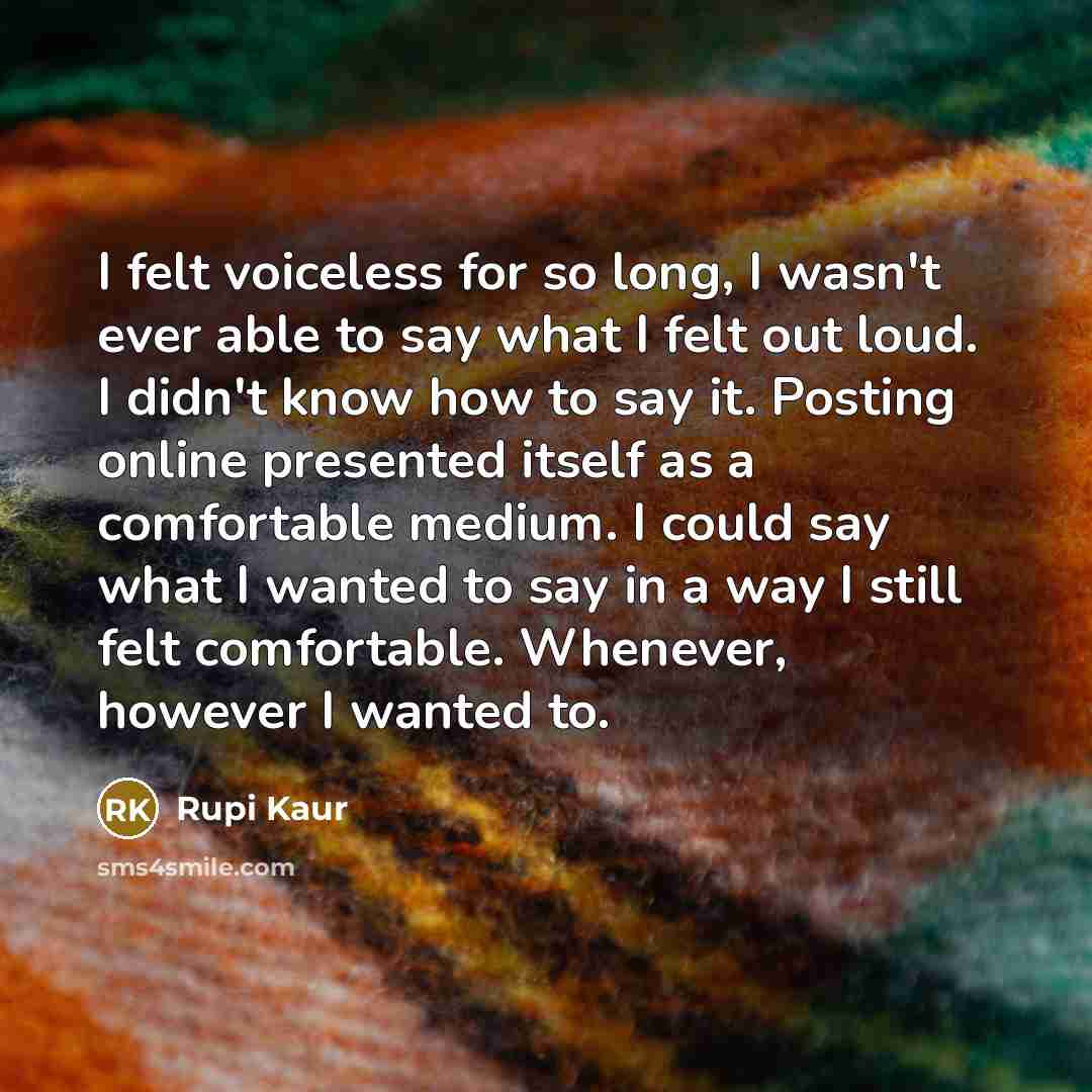 “I felt voiceless for so long, I wasn't ever able to say what I felt out loud. I didn't know how to say it. Posting online presented itself as a comfortable medium. I could say what I wanted to say in a way I still felt comfortable. Whenever, however I wanted to.” quote by Rupi Kaur