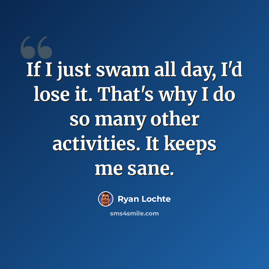 “If I just swam all day, I'd lose it. That's why I do so many other activities. It keeps me sane.” quote by Ryan Lochte