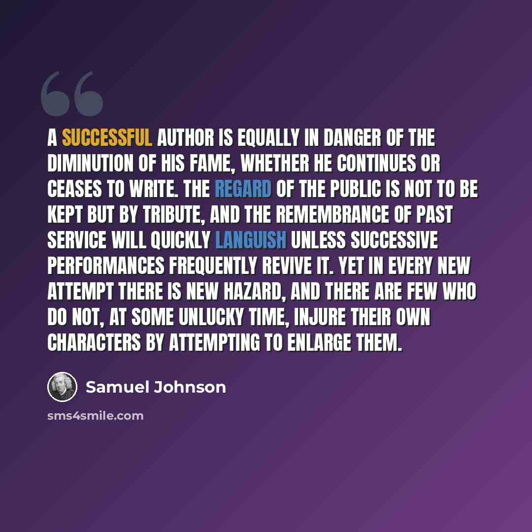 “A successful author is equally in danger of the diminution of his fame, whether he continues or ceases to write. The regard of the public is not to be kept but by tribute, and the remembrance of past service will quickly languish unless successive performances frequently revive it. Yet in every…” quote by Samuel Johnson