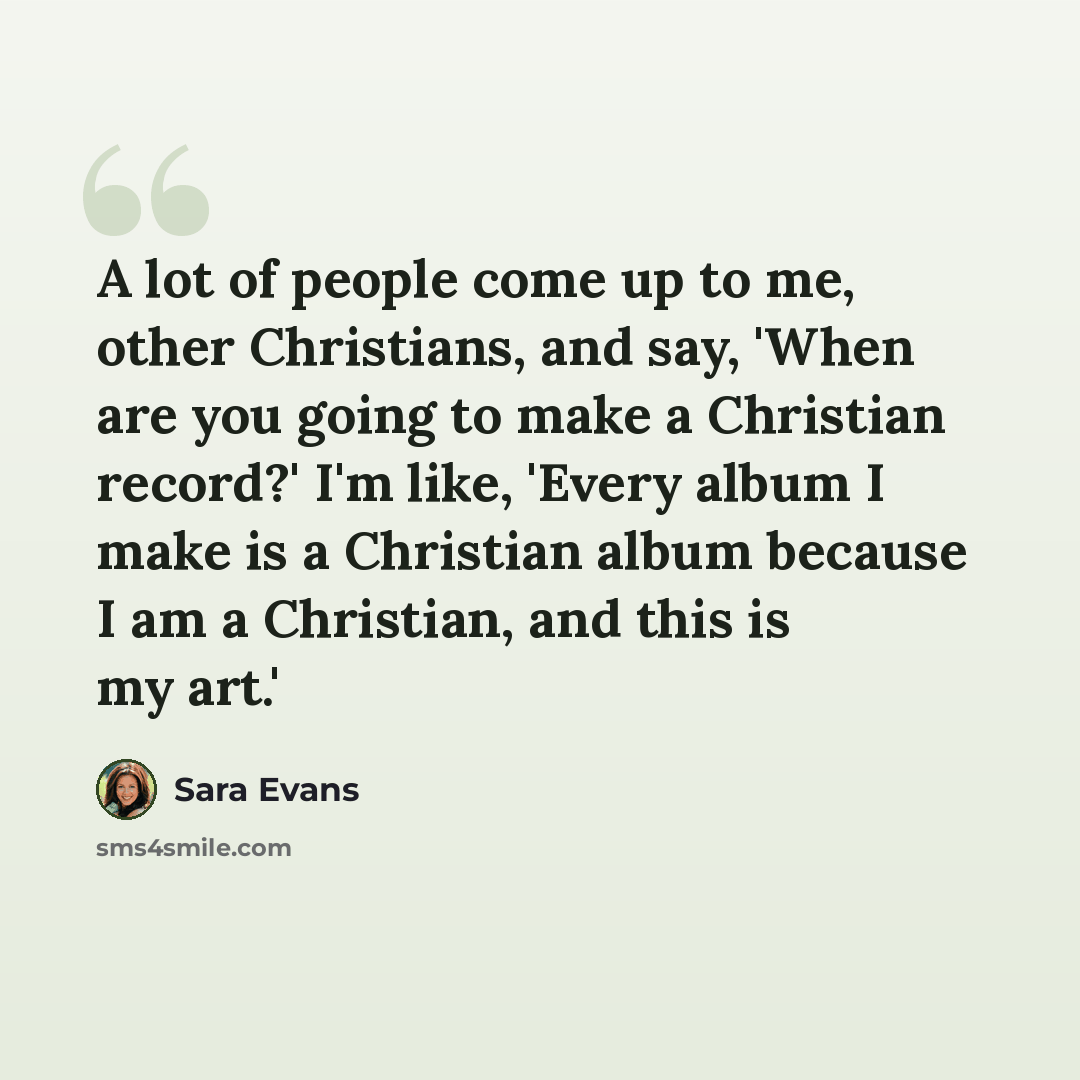 “A lot of people come up to me, other Christians, and say, 'When are you going to make a Christian record?' I'm like, 'Every album I make is a Christian album because I am a Christian, and this is my art.'” quote by Sara Evans