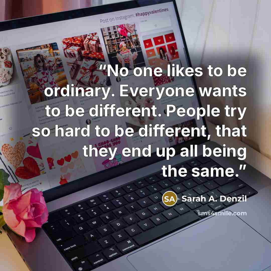 “No one likes to be ordinary. Everyone wants to be different. People try so hard to be different, that they end up all being the same.” quote by Sarah A. Denzil