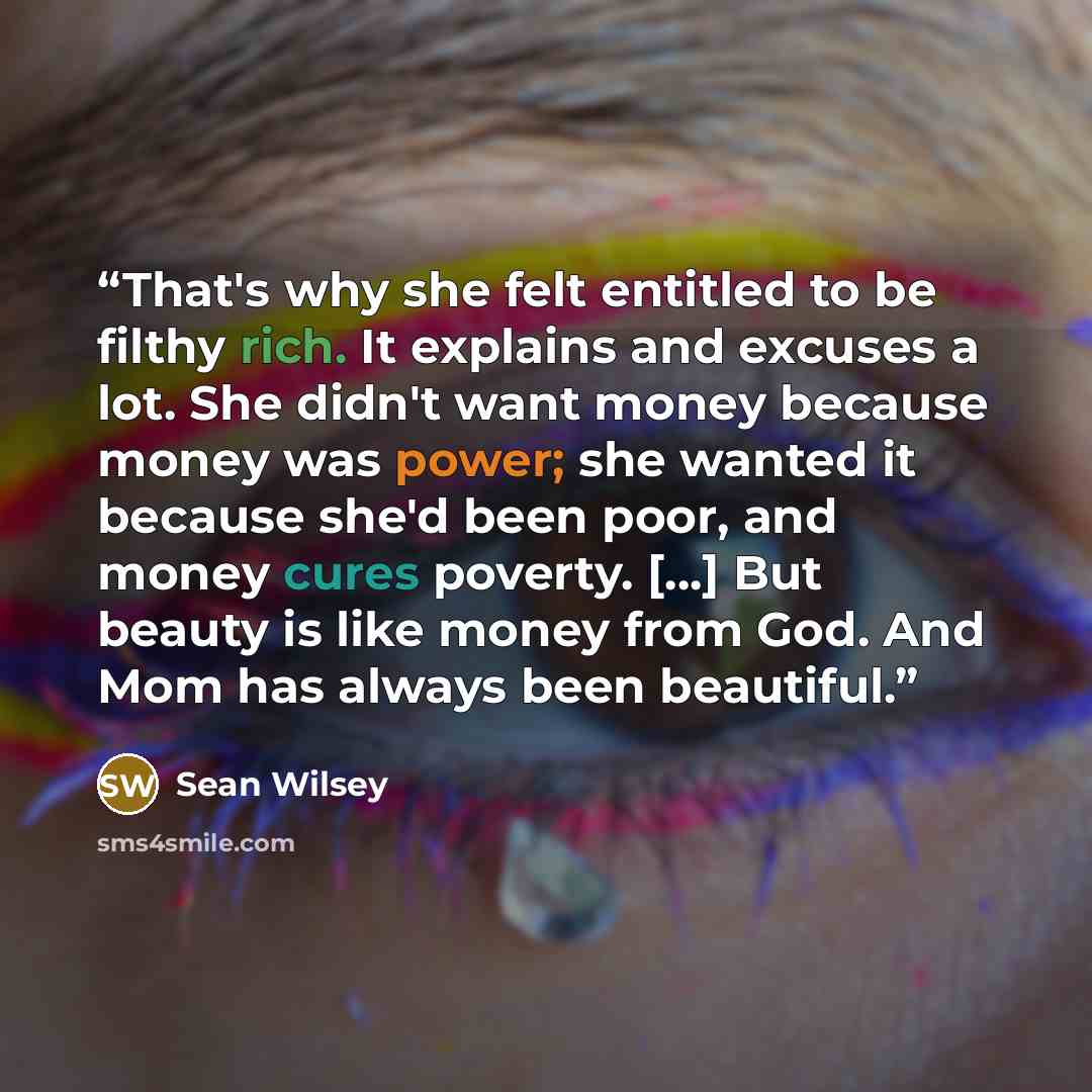 “That's why she felt entitled to be filthy rich. It explains and excuses a lot. She didn't want money because money was power; she wanted it because she'd been poor, and money cures poverty. [...] But beauty is like money from God. And Mom has always been beautiful.” quote by Sean Wilsey